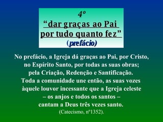 4º “ dar graças ao Pai  por tudo quanto fez” ( prefácio) No prefácio, a Igreja dá graças ao Pai, por Cristo, no Espírito Santo, por todas as suas obras;  pela Criação, Redenção e Santificação.  Toda a comunidade une então, as suas vozes  àquele louvor incessante que a Igreja celeste –  os anjos e todos os santos –  cantam a Deus três vezes santo.   (Catecismo, nº1352). 