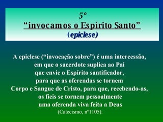 5º “ invocamos o Espírito Santo” ( epiclese) A epiclese (“invocação sobre”) é uma intercessão,  em que o sacerdote suplica ao Pai  que envie o Espírito santificador,  para que as oferendas se tornem  Corpo e Sangue de Cristo, para que, recebendo-as,  os fieis se tornem pessoalmente uma oferenda viva feita a Deus   (Catecismo, nº1105). 