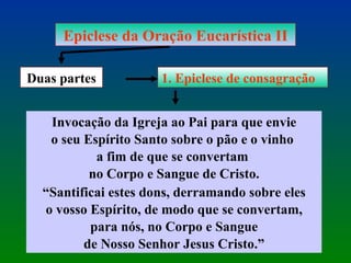 Epiclese da Oração Eucarística II Duas partes 1. Epiclese de consagração Invocação da Igreja ao Pai para que envie o seu Espírito Santo sobre o pão e o vinho  a fim de que se convertam  no Corpo e Sangue de Cristo. “ Santificai estes dons, derramando sobre eles o vosso Espírito, de modo que se convertam, para nós, no Corpo e Sangue  de Nosso Senhor Jesus Cristo.” 