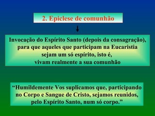 2. Epiclese de comunhão Invocação do Espírito Santo (depois da consagração), para que aqueles que participam na Eucaristia sejam um só espírito, isto é,  vivam realmente a sua comunhão “ Humildemente Vos suplicamos que, participando no Corpo e Sangue de Cristo, sejamos reunidos, pelo Espírito Santo, num só corpo.” 