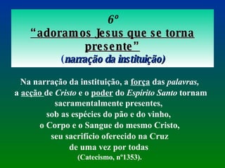 6º “ adoramos Jesus que se torna presente” ( narração da instituição) Na narração da instituição, a  força  das  palavras, a  acção  de  Cristo  e o  poder  do  Espírito Santo  tornam sacramentalmente presentes,  sob as espécies do pão e do vinho,  o Corpo e o Sangue do mesmo Cristo, seu sacrifício oferecido na Cruz  de uma vez por todas   (Catecismo, nº1353). 
