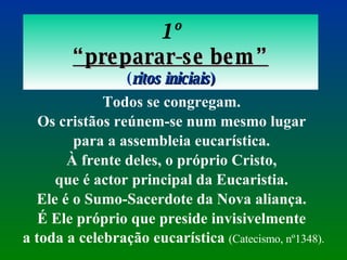 1º “ preparar-se bem” ( ritos iniciais ) Todos se congregam.  Os cristãos reúnem-se num mesmo lugar  para a assembleia eucarística.  À frente deles, o próprio Cristo,  que é actor principal da Eucaristia.  Ele é o Sumo-Sacerdote da Nova aliança.  É Ele próprio que preside invisivelmente  a toda a celebração eucarística  (Catecismo, nº1348). 