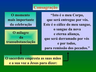 Consagração O momento mais importante da celebração O milagre  da transubstanciação  O sacerdote empresta as suas mãos  e a sua voz a Jesus para dizer: “ Isto é o meu Corpo, que será entregue por vós. Este é o cálice do meu sangue, o sangue da nova  e eterna aliança,  que será derramado por vós  e por todos,  para remissão dos pecados.” 