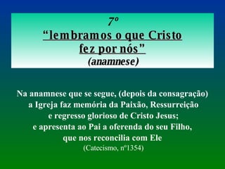 7º “ lembramos o que Cristo fez por nós” ( anamnese) Na anamnese que se segue, (depois da consagração)  a Igreja faz memória da Paixão, Ressurreição e regresso glorioso de Cristo Jesus;  e apresenta ao Pai a oferenda do seu Filho,  que nos reconcilia com Ele  (Catecismo, nº1354) 