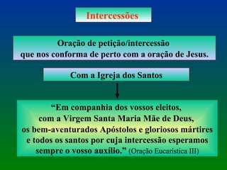 Intercessões  Oração de petição/intercessão  que nos conforma de perto com a oração de Jesus. Com a Igreja dos Santos “ Em companhia dos vossos eleitos,  com a Virgem Santa Maria Mãe de Deus,  os bem-aventurados Apóstolos e gloriosos mártires e todos os santos por cuja intercessão esperamos sempre o vosso auxílio.”  (Oração Eucarística III) 