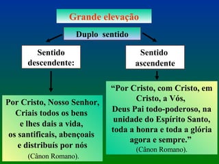 Grande elevação Duplo  sentido Sentido descendente: Por Cristo, Nosso Senhor, Criais todos os bens  e lhes dais a vida,  os santificais, abençoais  e distribuís por nós (Cânon Romano). Sentido  ascendente “ Por Cristo, com Cristo, em Cristo, a Vós,  Deus Pai todo-poderoso, na unidade do Espírito Santo, toda a honra e toda a glória agora e sempre.”  (Cânon Romano). 