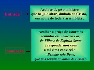 Acolher de pé o ministro que beija o altar, símbolo de Cristo,  em nome de toda a assembleia . Entrada Acolher a graça de estarmos reunidos  em nome do Pai,  do Filho e do Espírito Santo e respondermos com  a máxima convicção:  “ Bendito seja Deus,  que nos reuniu no amor de Cristo ”. Saudação 