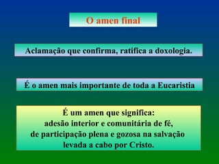 O amen final Aclamação que confirma, ratifica a doxologia. É o amen mais importante de toda a Eucaristia É um amen que significa: adesão interior e comunitária de fé,  de participação plena e gozosa na salvação  levada a cabo por Cristo. 