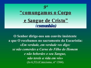 9º “ comungamos o Corpo e Sangue de Cristo” ( comunhão) O Senhor dirige-nos um convite insistente  a que O recebamos no sacramento da Eucaristia:  «Em verdade, em verdade vos digo:  se não comerdes a Carne do Filho do Homem  e não beberdes o seu Sangue,  não tereis a vida em vós»   (Jo 6,53) (Catecismo, nº 1384). 