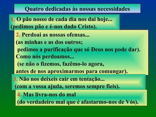 Quatro dedicadas às nossas necessidades 1.  O pão nosso de cada dia nos dai hoje...  (pedimos pão e é-nos dado Cristo). 2.  Perdoai as nossas ofensas...  (as minhas e as dos outros; pedimos a purificação que só Deus nos pode dar). Como nós perdoamos... (se não o fizemos, fazêmo-lo agora,  antes de nos aproximarmos para comungar). 3.  Não nos deixeis cair em tentação... (com a vossa ajuda, seremos sempre fieis). 4.  Mas livra-nos do mal  (do verdadeiro mal que é afastarmo-nos de Vós). 
