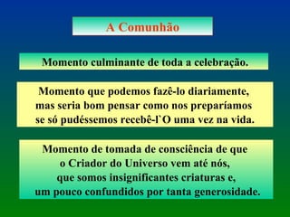 A Comunhão Momento culminante de toda a celebração. Momento que podemos fazê-lo diariamente,  mas seria bom pensar como nos preparíamos  se só pudéssemos recebê-l`O uma vez na vida. Momento de tomada de consciência de que  o Criador do Universo vem até nós,  que somos insignificantes criaturas e, um pouco confundidos por tanta generosidade. 
