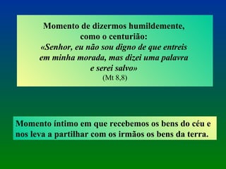 Momento de dizermos humildemente,  como o centurião:  «Senhor, eu não sou digno de que entreis  em minha morada, mas dizei uma palavra  e serei salvo»  (Mt 8,8) Momento íntimo em que recebemos os bens do céu e nos leva a partilhar com os irmãos os bens da terra. 