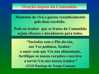 Oração depois da Comunhão Momento de vivo e gozoso reconhecimento pelo dom recebido.  Pede ao Senhor  que os frutos da Comunhão sejam eficazes e duradouros para todos. “ Saciados com o Pão do céu,  nós Vos pedimos, Senhor:  o amor com que Vós nos alimentaste, fortifique os nossos corações e nos leve a servir-Vos nos nossos irmãos.” (XXII Domingo do Tempo Comum). 