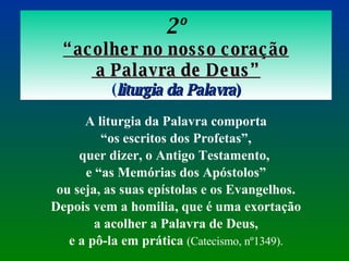 2º “ acolher no nosso coração  a Palavra de Deus” ( liturgia da Palavra ) A liturgia da Palavra comporta “ os escritos dos Profetas”,  quer dizer, o Antigo Testamento,  e “as Memórias dos Apóstolos” ou seja, as suas epístolas e os Evangelhos.  Depois vem a homilia, que é uma exortação a acolher a Palavra de Deus,  e a pô-la em prática  (Catecismo, nº1349). 