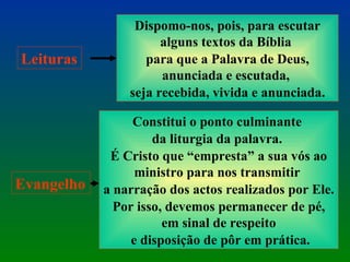 Leituras Dispomo-nos, pois, para escutar alguns textos da Bíblia  para que a Palavra de Deus, anunciada e escutada,  seja recebida, vivida e anunciada. Evangelho Constitui o ponto culminante  da liturgia da palavra.  É Cristo que “empresta” a sua vós ao ministro para nos transmitir  a narração dos actos realizados por Ele. Por isso, devemos permanecer de pé, em sinal de respeito e disposição de pôr em prática. 
