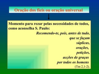 Oração dos fieis ou oração universal  Momento para rezar pelas necessidades de todos, como aconselha S. Paulo:  Recomendo-te, pois, antes de tudo, que se façam súplicas, orações,  petições, acções de graças  por todos os homens   (Tm 2,1-2). 