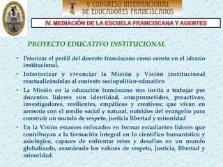 PROYECTO EDUCATIVO INSTITUCIONAL
 
•  Priorizar el perfil del docente franciscano como consta en el ideario
institucional.
•  Interiorizar y vivenciar la Misión y Visión institucional
reactualizándolas al contexto sociopolítico-educativo
•  La Misión en la educación franciscana nos invita a trabajar por
docentes líderes con identidad, comprometidos, proactivos,
investigadores, resilientes, empáticos y creativos; que vivan en
armonía con el medio social y natural, nutridos del evangelio para
construir un mundo de respeto, justicia libertad y minoridad
•  En la Visión estamos enfocados en formar estudiantes líderes que
contribuyan a la formación integral en lo científico humanístico y
axiológico, capaces de enfrentar retos y desafíos en un mundo
globalizado, asumiendo los valores de respeto, justicia, libertad y
minoridad.
 