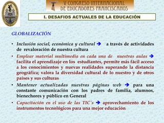 I. DESAFIOS ACTUALES DE LA EDUCACIÓN
GLOBALIZACIÓN
•  Inclusión social, económica y cultural è a través de actividades
de revaloración de nuestra cultura
•  Emplear material multimedia en cada una de nuestras aulas è
facilita el aprendizaje en los estudiantes, permite más fácil acceso
a los conocimientos y nuevas realidades superando la distancia
geográfica; valora la diversidad cultural de lo nuestro y de otros
países y sus culturas
•  Mantener actualizadas nuestras páginas web è para una
constante comunicación con los padres de familia, alumnos,
bienechores y público en General
•  Capacitación en el uso de las TIC´s è aprovechamiento de los
instrumentos tecnológicos para una mejor educación
 