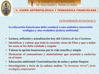 II. VISIÓN ANTROPOLÓGICA Y PEDAGÓGICA FRANCISCANA
CONVERSIÓN ECOLÓGICA
La educación franciscana debe conducir a una auténtica conversión
ecológica y una verdadera justicia ambiental
•  Lectura, reflexión y actualización hoy del Cántico de las Creaturas
•  Identificar y valorar que toda la creación viene de Dios y que a todos
los seres se les debe cuidado y respeto
•  Valorar la opción franciscana por la vida sencilla y simple
•  Denunciar el consumismo y materialismo que acumula y esclaviza
en el tener
•  Educación ambiental: Concientización de aulas y patios limpios
•  Investigación y feria de la cultura andina “la hermana tierra”; feria
ecológica empresarial
 