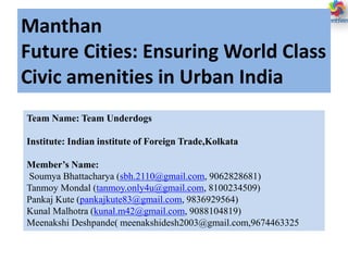 Manthan
Future Cities: Ensuring World Class
Civic amenities in Urban India
Team Name: Team Underdogs
Institute: Indian institute of Foreign Trade,Kolkata
Member’s Name:
Soumya Bhattacharya (sbh.2110@gmail.com, 9062828681)
Tanmoy Mondal (tanmoy.only4u@gmail.com, 8100234509)
Pankaj Kute (pankajkute83@gmail.com, 9836929564)
Kunal Malhotra (kunal.m42@gmail.com, 9088104819)
Meenakshi Deshpande( meenakshidesh2003@gmail.com,9674463325
 