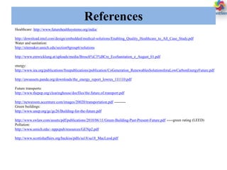 References
Healthcare: http://www.futurehealthsystems.org/india/
http://download.intel.com/design/embedded/medical-solutions/Enabling_Quality_Healthcare_to_All_Case_Study.pdf
Water and sanitation:
http://sitemaker.umich.edu/section9group6/solutions
http://www.entwicklung.at/uploads/media/Brosch%C3%BCre_EcoSanitation_e_August_01.pdf
energy:
http://www.iea.org/publications/freepublications/publication/CoGeneration_RenewablesSolutionsforaLowCarbonEnergyFuture.pdf
http://awsassets.panda.org/downloads/the_energy_report_lowres_111110.pdf
Future transports:
http://www.thepep.org/clearinghouse/docfiles/the.future.of.transport.pdf
http://newsroom.accenture.com/images/20020/transportation.pdf ---------
Green buildings:
http://www.unep.org/gc/gc26/Building-for-the-future.pdf
http://www.swlaw.com/assets/pdf/publications/2010/06/11/Green-Building-Past-Present-Future.pdf -----green rating (LEED)
Pollution:
http://www.umich.edu/~nppcpub/resources/GENp2.pdf
http://www.scottishaffairs.org/backiss/pdfs/sa18/sa18_MacLeod.pdf
 