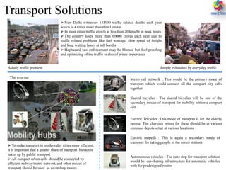 Transport Solutions
 New Delhi witnesses 135000 traffic related deaths each year
which is 4 times more than then London
 In most cities traffic crawls at less than 20 kms/hr in peak hours
 The country loses more than 60000 crores each year due to
traffic related problems like fuel wastage, slow speed of freight
and long waiting hours at toll booths
 Haphazard law enforcement may be blamed but fool-proofing
and optimizing of the traffic is also of prime importance
A daily traffic problem People exhausted by everyday traffic
The way out
 To make transport in modern day cities more efficient,
it is important that a greater share of transport burden is
taken up by public transport
 All compact urban cells should be connected by
efficient railway/metro network and other modes of
transport should be used as secondary modes
Metro rail network : This would be the primary mode of
transport which would connect all the compact city cells
together
Shared bicycles : The shared bicycles will be one of the
secondary modes of transport for mobility within a compact
cell
Electric Tricycles :This mode of transport is for the elderly
people. The charging points for these should be at various
common depots setup at various locations
Electric mopeds : This is again a secondary mode of
transport for taking people to the metro stations
Autonomous vehicles : The next step for transport solution
would be developing infrastructure for automatic vehicles
with for predesigned routes
 