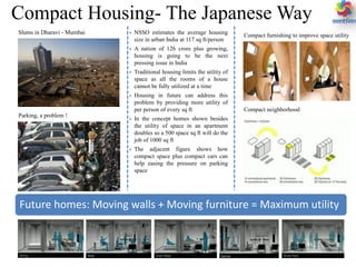 Compact Housing- The Japanese Way
Future homes: Moving walls + Moving furniture = Maximum utility
 NSSO estimates the average housing
size in urban India at 117 sq ft/person
 A nation of 126 crore plus growing,
housing is going to be the next
pressing issue in India
 Traditional housing limits the utility of
space as all the rooms of a house
cannot be fully utilized at a time
 Housing in future can address this
problem by providing more utility of
per person of every sq ft
 In the concept homes shown besides
the utility of space in an apartment
doubles so a 500 space sq ft will do the
job of 1000 sq ft
 The adjacent figure shows how
compact space plus compact cars can
help easing the pressure on parking
space
Slums in Dharavi - Mumbai
Parking, a problem !
Compact furnishing to improve space utility
Compact neighborhood
 