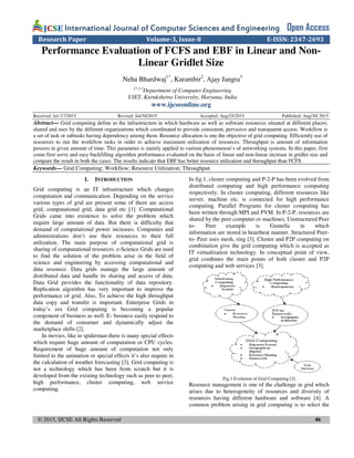 © 2015, IJCSE All Rights Reserved 46
International Journal of Computer Sciences and EngineeringInternational Journal of Computer Sciences and EngineeringInternational Journal of Computer Sciences and EngineeringInternational Journal of Computer Sciences and Engineering Open Access
Research Paper Volume-3, Issue-8 E-ISSN: 2347-2693
Performance Evaluation of FCFS and EBF in Linear and Non-
Linear Gridlet Size
Neha Bhardwaj1*
, Karambir2
, Ajay Jangra3
1*,2,3
Department of Computer Engineering
UIET, Kurukshetra University, Haryana, India
www.ijcseonline.org
Received: Jul /17/2015 Revised: Jul/30/2015 Accepted: Aug/25/2015 Published: Aug/30/ 2015
Abstract— Grid computing define as the infrastructure in which hardware as well as software resources situated at different places;
shared and uses by the different organizations which coordinated to provide consistent, pervasive and transparent access. Workflow is
a set of task or subtasks having dependency among them. Resource allocation is one the objective of grid computing. Efficiently use of
resources to run the workflow tasks in order to achieve maximum utilization of resources. Throughput is amount of information
process in given amount of time. This parameter is mainly applied to various phenomenon’s of networking systems. In this paper, first
come first serve and easy backfilling algorithm performance evaluated on the basis of linear and non-linear increase in gridlet size and
compare the result in both the cases. The results indicate that EBF has better resource utilization and throughput than FCFS.
Keywords— Grid Computing; Workflow; Resource Utilization; Throughput.
I. INTRODUCTION
Grid computing is an IT infrastructure which changes
computation and communication. Depending on the service
various types of grid are present some of them are access
grid, computational grid, data grid etc [1]. Computational
Grids came into existence to solve the problem which
require large amount of data. But there is difficulty that
demand of computational power increases. Companies and
administrations don’t use their resources to their full
utilization. The main purpose of computational grid is
sharing of computational resources. e-Science Grids are used
to find the solution of the problem arise in the field of
science and engineering by accessing computational and
data resource. Data grids manage the large amount of
distributed data and handle its sharing and access of data.
Data Grid provides the functionality of data repository.
Replication algorithm has very important to improve the
performance of grid. Also, To achieve the high throughput
data copy and transfer is important. Enterprise Grids in
today’s era Grid computing is becoming a popular
component of business as well. E- business easily respond to
the demand of consumer and dynamically adjust the
marketplace shifts [2].
In movies, like in spiderman there is many special effects
which require huge amount of computation or CPU cycles.
Requirement of huge amount of computation not only
limited to the animation or special effects it’s also require in
the calculation of weather forecasting [3]. Grid computing is
not a technology which has been from scratch but it is
developed from the existing technology such as peer to peer,
high performance, cluster computing, web service
computing.
In fig.1, cluster computing and P-2-P has been evolved from
distributed computing and high performance computing
respectively. In cluster computing, different resources like
server, machine etc. is connected for high performance
computing. Parallel Programs for cluster computing has
been written through MPI and PVM. In P-2-P, resources are
shared by the peer computer or machines. Unstructured Peer
to- Peer example is Guntella in which
information are stored in heartbeat manner. Structured Peer-
to- Peer uses mesh, ring [3]. Cluster and P2P computing on
combination give the grid computing which is accepted as
IT virtualization technology. In conceptual point of view,
grid combines the main points of both cluster and P2P
computing and web services [3].
Fig.1 Evolution of Grid Computing [3]
Resource management is one of the challenge in grid which
arises due to heterogeneity of resources and diversity of
resources having different hardware and software [4]. A
common problem arising in grid computing is to select the
 