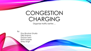 CONGESTION
CHARGING
Organise traffic better….
By:
Divy Bhushan Shukla
Dilip Sharma
Gaurav Saini
Rohit Vaskale
Shrey Singh
 