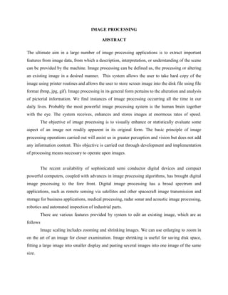 IMAGE PROCESSING
ABSTRACT
The ultimate aim in a large number of image processing applications is to extract important
features from image data, from which a description, interpretation, or understanding of the scene
can be provided by the machine. Image processing can be defined as, the processing or altering
an existing image in a desired manner. This system allows the user to take hard copy of the
image using printer routines and allows the user to store screen image into the disk file using file
format (bmp, jpg, gif). Image processing in its general form pertains to the alteration and analysis
of pictorial information. We find instances of image processing occurring all the time in our
daily lives. Probably the most powerful image processing system is the human brain together
with the eye. The system receives, enhances and stores images at enormous rates of speed.
The objective of image processing is to visually enhance or statistically evaluate some
aspect of an image not readily apparent in its original form. The basic principle of image
processing operations carried out will assist us in greater perception and vision but does not add
any information content. This objective is carried out through development and implementation
of processing means necessary to operate upon images.
The recent availability of sophisticated semi conductor digital devices and compact
powerful computers, coupled with advances in image processing algorithms, has brought digital
image processing to the fore front. Digital image processing has a broad spectrum and
applications, such as remote sensing via satellites and other spacecraft image transmission and
storage for business applications, medical processing, radar sonar and acoustic image processing,
robotics and automated inspection of industrial parts.
There are various features provided by system to edit an existing image, which are as
follows
Image scaling includes zooming and shrinking images. We can use enlarging to zoom in
on the art of an image for closer examination. Image shrinking is useful for saving disk space,
fitting a large image into smaller display and pasting several images into one image of the same
size.
 