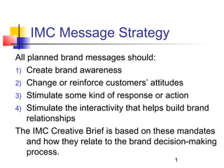 IMC Message Strategy
All planned brand messages should:
1) Create brand awareness
2) Change or reinforce customers’ attitudes
3) Stimulate some kind of response or action
4) Stimulate the interactivity that helps build brand
    relationships
The IMC Creative Brief is based on these mandates
    and how they relate to the brand decision-making
    process.
                                         1
 