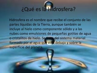 ¿Qué es la Hidrosfera?
Hidrosfera es el nombre que recibe el conjunto de las
partes líquidas de la Tierra, aunque también se
incluye al hielo como componente sólido y a las
nubes como emulsiones de pequeñas gotitas de agua
o cristalitos de hielo. Se trata del sistema material
formado por el agua que está debajo y sobre la
superficie del planeta.
 