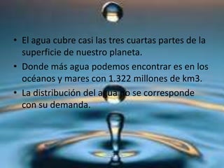 • El agua cubre casi las tres cuartas partes de la
superficie de nuestro planeta.
• Donde más agua podemos encontrar es en los
océanos y mares con 1.322 millones de km3.
• La distribución del agua no se corresponde
con su demanda.
 