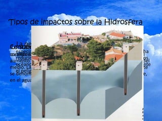 Tipos de impactos sobre la Hidrosfera
La pesca masiva que se ha producido en el mundo,
especialmente en países como Japón en la última década, ha
reducido de manera notable la diversidad del pescado en los
océanos, dejando a los ecosistemas marinos 'indefensos' ante
el peligro de cambio climático.
Contaminación es el deterioro del ambiente como
consecuencia de la presencia de sustancias perjudiciales o del
aumento exagerado de algunas sustancias que forman parte del
medio. Las sustancias que causan el desequilibrio del ambiente
se denominan contaminantes y pueden encontrarse en el aire,
en el agua y en el suelo
La sobreexplotación de acuíferos se produce
cuando las extracciones totales de agua superan a la recarga
 