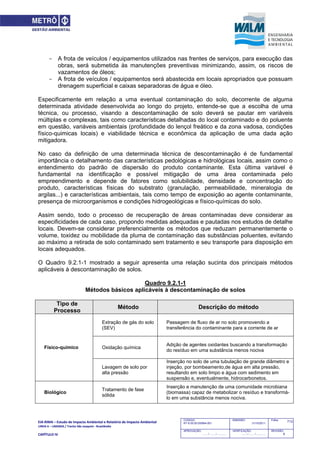 EIA‐RIMA – Estudo de Impacto Ambiental e Relatório de Impacto Ambiental 
LINHA 6 – LARANJA / Trecho São Joaquim ‐ Brasilândia 
 
CAPÍTULO IV 
713CODIGO:
RT-6.00.00.00/8N4-001
EMISSÃO:
31/10/2011
Folha:
APROVAÇÃO:
....... / ....... / ............
VERIFICAÇÃO:
....... / ....... / ............
REVISÃO:
B
- A frota de veículos / equipamentos utilizados nas frentes de serviços, para execução das
obras, será submetida às manutenções preventivas minimizando, assim, os riscos de
vazamentos de óleos;
- A frota de veículos / equipamentos será abastecida em locais apropriados que possuam
drenagem superficial e caixas separadoras de água e óleo.
Especificamente em relação a uma eventual contaminação do solo, decorrente de alguma
determinada atividade desenvolvida ao longo do projeto, entende-se que a escolha de uma
técnica, ou processo, visando a descontaminação de solo deverá se pautar em variáveis
múltiplas e complexas, tais como características detalhadas do local contaminado e do poluente
em questão, variáveis ambientais (profundidade do lençol freático e da zona vadosa, condições
físico-quimicas locais) e viabilidade técnica e econômica da aplicação de uma dada ação
mitigadora.
No caso da definição de uma determinada técnica de descontaminação é de fundamental
importância o detalhamento das características pedológicas e hidrológicas locais, assim como o
entendimento do padrão de dispersão do produto contaminante. Esta última variável é
fundamental na identificação e possível mitigação de uma área contaminada pelo
empreendimento e depende de fatores como solubilidade, densidade e concentração do
produto, características físicas do substrato (granulação, permeabilidade, mineralogia de
argilas...) e características ambientais, tais como tempo de exposição ao agente contaminante,
presença de microorganismos e condições hidrogeológicas e físico-químicas do solo.
Assim sendo, todo o processo de recuperação de áreas contaminadas deve considerar as
especificidades de cada caso, propondo medidas adequadas e pautadas nos estudos de detalhe
locais. Devem-se considerar preferencialmente os métodos que reduzam permanentemente o
volume, toxidez ou mobilidade da pluma de contaminação das substâncias poluentes, evitando
ao máximo a retirada de solo contaminado sem tratamento e seu transporte para disposição em
locais adequados.
O Quadro 9.2.1-1 mostrado a seguir apresenta uma relação sucinta dos principais métodos
aplicáveis à descontaminação de solos.
Quadro 9.2.1-1
Métodos básicos aplicáveis à descontaminação de solos
Tipo de
Processo
Método Descrição do método
Extração de gás do solo
(SEV)
Passagem de fluxo de ar no solo promovendo a
transferência do contaminante para a corrente de ar
Oxidação química
Adição de agentes oxidantes buscando a transformação
do resíduo em uma substância menos nociva
Físico-químico
Lavagem de solo por
alta pressão
Inserção no solo de uma tubulação de grande diâmetro e
injeção, por bombeamento,de água em alta pressão,
resultando em solo limpo e água com sedimento em
suspensão e, eventualmente, hidrocarbonetos.
Biológico
Tratamento de fase
sólida
Inserção e manutenção de uma comunidade microbiana
(biomassa) capaz de metabolizar o resíduo e transformá-
lo em uma substância menos nociva.
 
