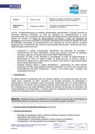 EIA‐RIMA – Estudo de Impacto Ambiental e Relatório de Impacto Ambiental 
LINHA 6 – LARANJA / Trecho São Joaquim ‐ Brasilândia 
 
CAPÍTULO IV 
714CODIGO:
RT-6.00.00.00/8N4-001
EMISSÃO:
31/10/2011
Folha:
APROVAÇÃO:
....... / ....... / ............
VERIFICAÇÃO:
....... / ....... / ............
REVISÃO:
B
Térmico Off site e in situ
Retirada do material e incineração ou vitrificação
(material vítreo inerte), com uso de eletrodos.
Disposição em
aterros
Disposição em aterros
Transporte e disposição adequada em aterros
apropriados e licenciados.
Por fim, complementarmente às medidas apresentadas anteriormente e visando controlar os
eventuais impactos produzidos na fase de operação do empreendimento e, mais
especificamente, com a operação rotineira do Pátio de Estacionamento e Manutenção de Trens,
deverá ser previsto um Plano de Gerenciamento de Riscos e Ação em Situações de
Emergência, de tal forma consolidar os principais mecanismos de controle de geração de riscos
de acidentes, decorrentes do armazenamento e/ou utilização de insumos gerais e produtos
perigosos para o atendimento das rotinas de manutenções (preventivas / corretivas) dos trens.
Estes principais mecanismos são:
- Inspecionar e realizar manutenções sistemáticas das estruturas de tancagem /
armazenamento de óleos lubrificantes, graxas e/ou produtos químicos de quaisquer
naturezas, segundo os requisitos das normas ABNT/ NBR pertinentes;
- Implantar em toda a área destinada à consolidação do Pátio de Estacionamento e
Manutenção de Trens um sistema coletor de águas pluviais, de forma a coletar e
direcionar as águas para a rede pública de coleta e não permitir a fuga dessas águas
para as áreas externas do Pátio;
- Implantar sistema coletor e caixas decantadoras / separadoras em áreas internas
específicas do Pátio, especialmente naquelas localizadas no entorno das estruturas de
armazenamento de óleos lubrificantes / graxas e de limpeza geral / lavagem das
composições dos trens;
 Classificação:
O impacto descrito é classificado como de natureza negativa, de ocorrência provável, de curto-
médio prazo, localizado na ADA, causador e de duração temporária na implantação e
permanente na fase de operação, sendo considerado inicialmente como de média magnitude.
Entendendo-se, no entanto, que os trabalhos previstos serão realizados em curto período e, por
fim, considerando-se que serão adotadas medidas de controle, de alto grau de resolução e de
responsabilidade do empreendedor, o impacto pode ser considerado de baixa relevância tanto
na fase de implantação quanto na fase de operação.
IMPACTO: “Alteração pontual na qualidade do ar, decorrente do aumento das concentrações de
material particulado em suspensão, de poeiras e da emissão de gases veiculares”
 Componente(s) Ambiental(is) Afetado(s): atmosfera
 Fator(es) Gerador(es):
- Remoção da vegetação rasteira, indivíduos arbóreos isolados e limpeza da área;
- Implantação dos canteiros de obras;
- Terraplenagens e escavações (estações, túneis e poços de ventilação);
- Investigações e serviços geotécnicos (sondagens / fundações)
 