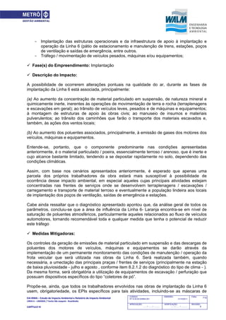 EIA‐RIMA – Estudo de Impacto Ambiental e Relatório de Impacto Ambiental 
LINHA 6 – LARANJA / Trecho São Joaquim ‐ Brasilândia 
 
CAPÍTULO IV 
715CODIGO:
RT-6.00.00.00/8N4-001
EMISSÃO:
31/10/2011
Folha:
APROVAÇÃO:
....... / ....... / ............
VERIFICAÇÃO:
....... / ....... / ............
REVISÃO:
B
- Implantação das estruturas operacionais e da infraestrutura de apoio à implantação e
operação da Linha 6 (pátio de estacionamento e manutenção de trens, estações, poços
de ventilação e saídas de emergência, entre outros.
- Tráfego / movimentação de veículos pesados, máquinas e/ou equipamentos;
 Fase(s) do Empreendimento: Implantação
 Descrição do Impacto:
A possibilidade de ocorrerem alterações pontuais na qualidade do ar, durante as fases de
implantação da Linha 6 está associada, principalmente:
(a) Ao aumento da concentração de material particulado em suspensão, de natureza mineral e
quimicamente inerte, inerentes às operações de movimentação de terra e rocha (terraplenagens
e escavações em geral); ao trânsito de veículos leves, pesados e de máquinas e equipamentos;
à montagem de estruturas de apoio às obras civis; ao manuseio de insumos e materiais
pulverulentos; ao trânsito dos caminhões que farão o transporte dos materiais escavados e,
também, às ações dos ventos locais;
(b) Ao aumento dos poluentes associados, principalmente, à emissão de gases dos motores dos
veículos, máquinas e equipamentos.
Entende-se, portanto, que o componente predominante nas condições apresentadas
anteriormente, é o material particulado / poeira, essencialmente terroso / arenoso, que é inerte e
cujo alcance bastante limitado, tendendo a se depositar rapidamente no solo, dependendo das
condições climáticas.
Assim, com base nos cenários apresentados anteriormente, é esperado que apenas uma
parcela dos próprios trabalhadores da obra estará mais susceptível à possibilidade de
ocorrência desse impacto ambiental, em especial aqueles cujas principais atividades estejam
concentradas nas frentes de serviços onde se desenvolvem terraplenagens / escavações /
carregamento e transporte de material terroso e eventualmente a população lindeira aos locais
de implantação dos poços de ventilação, saídas de emergência e estações.
Cabe ainda ressaltar que o diagnóstico apresentado apontou que, da análise geral de todos os
parâmetros, concluiu-se que a área de influência da Linha 6- Laranja encontra-se em nível de
saturação de poluentes atmosféricos, particularmente aqueles relacionados ao fluxo de veículos
automotores, tornando recomendável toda e qualquer medida que tenha o potencial de reduzir
este tráfego
 Medidas Mitigadoras:
Os controles da geração de emissões de material particulado em suspensão e das descargas de
poluentes dos motores de veículos, máquinas e equipamentos se darão através da
implementação de um permanente monitoramento das condições de manutenção / operação da
frota veicular que será utilizada nas obras da Linha 6. Será realizada também, quando
necessária, a umectação das principais praças / frentes de serviços (principalmente na estação
de baixa pluviosidade - julho e agosto , conforme item 8.2.1.2 do diagnóstico do tipo de clima - ).
Da mesma forma, será obrigatória a utilização de equipamentos de escavação / perfuração que
possuam dispositivos específicos do tipo “coletores de pó”.
Propõe-se, ainda, que todos os trabalhadores envolvidos nas obras de implantação da Linha 6
usem, obrigatoriedade, os EPIs específicos para tais atividades, incluindo-se as máscaras de
 