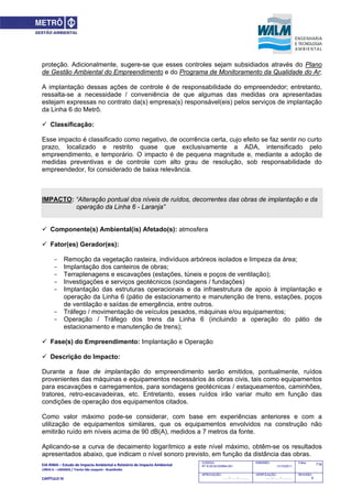 EIA‐RIMA – Estudo de Impacto Ambiental e Relatório de Impacto Ambiental 
LINHA 6 – LARANJA / Trecho São Joaquim ‐ Brasilândia 
 
CAPÍTULO IV 
716CODIGO:
RT-6.00.00.00/8N4-001
EMISSÃO:
31/10/2011
Folha:
APROVAÇÃO:
....... / ....... / ............
VERIFICAÇÃO:
....... / ....... / ............
REVISÃO:
B
proteção. Adicionalmente, sugere-se que esses controles sejam subsidiados através do Plano
de Gestão Ambiental do Empreendimento e do Programa de Monitoramento da Qualidade do Ar;
A implantação dessas ações de controle é de responsabilidade do empreendedor; entretanto,
ressalta-se a necessidade / conveniência de que algumas das medidas ora apresentadas
estejam expressas no contrato da(s) empresa(s) responsável(eis) pelos serviços de implantação
da Linha 6 do Metrô.
 Classificação:
Esse impacto é classificado como negativo, de ocorrência certa, cujo efeito se faz sentir no curto
prazo, localizado e restrito quase que exclusivamente a ADA, intensificado pelo
empreendimento, e temporário. O impacto é de pequena magnitude e, mediante a adoção de
medidas preventivas e de controle com alto grau de resolução, sob responsabilidade do
empreendedor, foi considerado de baixa relevância.
IMPACTO: “Alteração pontual dos níveis de ruídos, decorrentes das obras de implantação e da
operação da Linha 6 - Laranja”
 Componente(s) Ambiental(is) Afetado(s): atmosfera
 Fator(es) Gerador(es):
- Remoção da vegetação rasteira, indivíduos arbóreos isolados e limpeza da área;
- Implantação dos canteiros de obras;
- Terraplenagens e escavações (estações, túneis e poços de ventilação);
- Investigações e serviços geotécnicos (sondagens / fundações)
- Implantação das estruturas operacionais e da infraestrutura de apoio à implantação e
operação da Linha 6 (pátio de estacionamento e manutenção de trens, estações, poços
de ventilação e saídas de emergência, entre outros.
- Tráfego / movimentação de veículos pesados, máquinas e/ou equipamentos;
- Operação / Tráfego dos trens da Linha 6 (incluindo a operação do pátio de
estacionamento e manutenção de trens);
 Fase(s) do Empreendimento: Implantação e Operação
 Descrição do Impacto:
Durante a fase de implantação do empreendimento serão emitidos, pontualmente, ruídos
provenientes das máquinas e equipamentos necessários às obras civis, tais como equipamentos
para escavações e carregamentos, para sondagens geotécnicas / estaqueamentos, caminhões,
tratores, retro-escavadeiras, etc. Entretanto, esses ruídos irão variar muito em função das
condições de operação dos equipamentos citados.
Como valor máximo pode-se considerar, com base em experiências anteriores e com a
utilização de equipamentos similares, que os equipamentos envolvidos na construção não
emitirão ruído em níveis acima de 90 dB(A), medidos a 7 metros da fonte.
Aplicando-se a curva de decaimento logarítmico a este nível máximo, obtêm-se os resultados
apresentados abaixo, que indicam o nível sonoro previsto, em função da distância das obras.
 