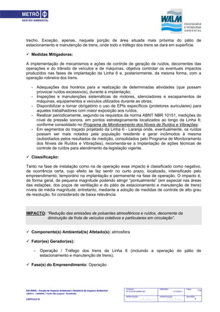 EIA‐RIMA – Estudo de Impacto Ambiental e Relatório de Impacto Ambiental 
LINHA 6 – LARANJA / Trecho São Joaquim ‐ Brasilândia 
 
CAPÍTULO IV 
718CODIGO:
RT-6.00.00.00/8N4-001
EMISSÃO:
31/10/2011
Folha:
APROVAÇÃO:
....... / ....... / ............
VERIFICAÇÃO:
....... / ....... / ............
REVISÃO:
B
trecho. Exceção, apenas, naquela porção de área situada mais próxima do pátio de
estacionamento e manutenção de trens, onde todo o tráfego dos trens se dará em superfície.
 Medidas Mitigadoras:
A implementação de mecanismos e ações de controle de geração de ruídos, decorrentes das
operações e do trânsito de veículos e de máquinas, objetiva controlar os eventuais impactos
produzidos nas fases de implantação da Linha 6 e, posteriormente, da mesma forma, com a
operação rotineira dos trens.
- Adequações dos horários para a realização de determinadas atividades (que possam
provocar ruídos excessivos), durante a implantação;
- Inspeções e manutenções sistemáticas de motores, silenciadores e escapamentos de
máquinas, equipamentos e veículos utilizados durante as obras;
- Disponibilizar e tornar obrigatório o uso de EPIs específicos (protetores auriculares) para
aqueles trabalhadores com maior exposição aos ruídos.
- Realizar periodicamente, segundo os requisitos da norma ABNT NBR 10151, medições do
nível de pressão sonora, em pontos estrategicamente localizados ao longo da Linha 6;
conforme consolidado no Programa de Monitoramento dos Níveis de Ruídos e Vibrações;
- Em segmentos do traçado projetado da Linha 6 - Laranja onde, eventualmente, os ruídos
possam ser mais notados pela população residente e gerar incômodos à mesma
(subsidiados pelos resultados de medição, consolidados pelo Programa de Monitoramento
dos Níveis de Ruídos e Vibrações), recomenda-se a implantação de ações técnicas de
controle de ruídos para atendimento da legislação vigente.
 Classificação:
Tanto na fase de instalação como na de operação esse impacto é classificado como negativo,
de ocorrência certa, cujo efeito se faz sentir no curto prazo, localizado, intensificado pelo
empreendimento, temporário na implantação e permanente na fase de operação. O impacto é,
de forma geral, de pequena magnitude podendo atingir “pontualmente” (em especial nas áreas
das estações, dos poços de ventilação e do pátio de estacionamento e manutenção de trens)
níveis de média magnitude; entretanto, mediante a adoção de medidas de controle de alto grau
de resolução, foi considerado de baixa relevância.
IMPACTO: “Redução das emissões de poluentes atmosféricos e ruídos, decorrente da
diminuição da frota de veículos coletivos e particulares em circulação”.
 Componente(s) Ambiental(is) Afetado(s): atmosfera
 Fator(es) Gerador(es):
- Operação / Tráfego dos trens da Linha 6 (incluindo a operação do pátio de
estacionamento e manutenção de trens);
 Fase(s) do Empreendimento: Operação
 