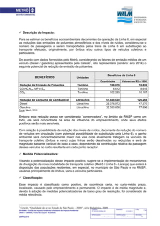 EIA‐RIMA – Estudo de Impacto Ambiental e Relatório de Impacto Ambiental 
LINHA 6 – LARANJA / Trecho São Joaquim ‐ Brasilândia 
 
CAPÍTULO IV 
719CODIGO:
RT-6.00.00.00/8N4-001
EMISSÃO:
31/10/2011
Folha:
APROVAÇÃO:
....... / ....... / ............
VERIFICAÇÃO:
....... / ....... / ............
REVISÃO:
B
 Descrição do Impacto:
Para se estimar os benefícios socioambientais decorrentes da operação da Linha 6, em especial
as reduções das emissões de poluentes atmosféricos e dos níveis de ruídos, considerou-se o
número de passageiros a serem transportados pelos trens da Linha 6 em substituição ao
transporte efetuado, originalmente, por ônibus e/ou outros tipos de veículos coletivos e
particulares.
De acordo com dados fornecidos pelo Metrô, considerando os fatores de emissão médios de um
veículo (diesel / gasolina) apresentados pela Cetesb1
, isto representará (cenário: ano 2014) o
seguinte potencial de redução de emissão de poluentes:
Unidades
Benefícios da Linha 6
BENEFÍCIOS
Quantidades Valores em R$ x 1000
Redução da Emissão de Poluentes Ton/Ano 108.876 18.832
CO,HC,Nox, MP e Sox Ton/Ano 6.612 8.645
CO2 Ton/Ano 102.265 10.187
Redução do Consumo de Combustível Litros/Ano 57.929.630 125.266
Diesel Litros/Ano 25.378.972 47.370
Gasolina Litros/Ano 32.550.658 77.896
Fonte: Metrô, 2010.
Embora esta redução possa ser considerada “conservadora”, no âmbito da RMSP como um
todo, ela será concentrada na área de influência do empreendimento, onde seus efeitos
positivos serão mais sensíveis.
Com relação à possibilidade de redução dos níveis de ruídos, decorrente da redução do número
de veículos em circulação (com potencial possibilidade de substituição pela Linha 6), o ganho
ambiental será concentradamente maior nas vias onde atualmente trafegam os veículos de
transporte coletivo (ônibus e vans) cujas linhas serão desativadas ou reduzidas e será de
magnitude bastante variável de caso a caso, dependendo da contribuição relativa da passagem
desses veículos no ruído resultante em cada ponto receptor.
 Medida Potencializadora:
Visando a potencialização desse impacto positivo, sugere-se a implementação de mecanismos
de divulgação da nova modalidade de transporte coletivo (Metrô / Linha 6 - Laranja) que estará à
disposição das populações residentes, em especial, no município de São Paulo e na RMSP,
usuárias principalmente de ônibus, vans e veículos particulares.
 Classificação:
Esse impacto é classificado como positivo, de ocorrência certa, no curto-médio prazo,
localizado, causado pelo empreendimento e permanente. O impacto é de média magnitude e,
devido à adoção de medidas potencializadoras de baixo grau de resolução, foi considerado de
média relevância.
1
Cetesb, “Qualidade do ar no Estado de São Paulo – 2008”, série Relatórios, 2009
 