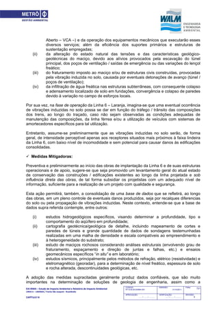 EIA‐RIMA – Estudo de Impacto Ambiental e Relatório de Impacto Ambiental 
LINHA 6 – LARANJA / Trecho São Joaquim ‐ Brasilândia 
 
CAPÍTULO IV 
721CODIGO:
RT-6.00.00.00/8N4-001
EMISSÃO:
31/10/2011
Folha:
APROVAÇÃO:
....... / ....... / ............
VERIFICAÇÃO:
....... / ....... / ............
REVISÃO:
B
Aberto – VCA –) e da operação dos equipamentos mecânicos que executarão esses
diversos serviços; além da eficiência dos suportes primários e estruturas de
sustentação empregadas;
(ii) da alteração do estado natural das tensões e das características geológico-
geotécnicas do maciço, devido aos alívios provocados pela escavação do túnel
principal, dos poços de ventilação / saídas de emergência ou das variações do lençol
freático;
(iii) do fraturamento imposto ao maciço e/ou de estruturas civis construídas, provocadas
pela vibração induzida no solo, causada por eventuais detonações de avanço (túnel /
poços de ventilação);
(iv) da infiltração de água freática nas estruturas subterrâneas, com consequente colapso
e adensamento localizado de solo em fundações, convergência e colapso de paredes
devido à variação no campo de esforços locais.
Por sua vez, na fase de operação da Linha 6 – Laranja, imagina-se que uma eventual ocorrência
de vibrações induzidas no solo possa se dar em função do tráfego / trânsito das composições
dos trens, ao longo do traçado, caso não sejam observadas as condições adequadas de
manutenção das composições, da linha férrea e/ou a utilização de veículos com sistemas de
amortecedores específicos para tal utilização.
Entretanto, assume-se preliminarmente que as vibrações induzidas no solo serão, de forma
geral, de intensidade perceptível apenas aos receptores situados mais próximos à faixa lindeira
da Linha 6, com baixo nível de incomodidade e sem potencial para causar danos às edificações
consolidadas.
 Medidas Mitigadoras:
Preventiva e preliminarmente ao início das obras de implantação da Linha 6 e de suas estruturas
operacionais e de apoio, sugere-se que seja promovido um levantamento geral do atual estado
de conservação das construções / edificações existentes ao longo da linha projetada e sob
influência direta das obras, de tal forma subsidiar os projetistas com um adequado nível de
informação, suficiente para a realização de um projeto com qualidade e segurança.
Esta ação permitirá, também, a consolidação de uma base de dados que se refletirá, ao longo
das obras, em um pleno controle de eventuais danos produzidos, seja por recalques diferencias
do solo ou pela propagação de vibrações induzidas. Neste contexto, entende-se que a base de
dados supra referida contemple, entre outros:
(i) estudos hidrogeológicos específicos, visando determinar a profundidade, tipo e
comportamento do aqüífero em profundidade;
(ii) cartografia geotécnica/geológica de detalhe, incluindo mapeamento de cortes e
paredes de túneis e grande quantidade de dados de sondagens testemunhadas
realizadas em uma malha de densidade e escala compatíveis ao empreendimento e
à heterogeneidade do substrato;
(iii) estudo de maciços rochosos considerando análises estruturais (envolvendo grau de
fraturamento, espaçamento e direção de juntas e falhas, etc.) e ensaios
geomecânicos específicos “in situ” e em laboratório;
(iv) estudos sísmicos, principalmente pelos métodos de refração, elétrico (resistividade) e
eletromagnético (georadar), para a determinação de nível freático, espessura de solo
e rocha alterada, descontinuidades geológicas, etc.
A adoção das medidas supracitadas geralmente produz dados confiáveis, que são muito
importantes na determinação de soluções de geologia de engenharia, assim como a
 