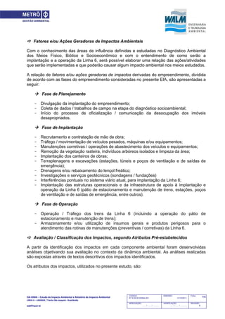 EIA‐RIMA – Estudo de Impacto Ambiental e Relatório de Impacto Ambiental 
LINHA 6 – LARANJA / Trecho São Joaquim ‐ Brasilândia 
 
CAPÍTULO IV 
705CODIGO:
RT-6.00.00.00/8N4-001
EMISSÃO:
31/10/2011
Folha:
APROVAÇÃO:
....... / ....... / ............
VERIFICAÇÃO:
....... / ....... / ............
REVISÃO:
B
 Fatores e/ou Ações Geradoras de Impactos Ambientais
Com o conhecimento das áreas de influência definidas e estudadas no Diagnóstico Ambiental
dos Meios Físico, Biótico e Socioeconômico e com o entendimento de como serão a
implantação e a operação da Linha 6, será possível elaborar uma relação das ações/atividades
que serão implementadas e que poderão causar algum impacto ambiental nos meios estudados.
A relação de fatores e/ou ações geradoras de impactos derivadas do empreendimento, dividida
de acordo com as fases do empreendimento consideradas no presente EIA, são apresentadas a
seguir:
 Fase de Planejamento
- Divulgação da implantação do empreendimento;
- Coleta de dados / trabalhos de campo na etapa do diagnóstico socioambiental;
- Início do processo de oficialização / comunicação da desocupação dos imóveis
desapropriados.
 Fase de Implantação
- Recrutamento e contratação de mão de obra;
- Tráfego / movimentação de veículos pesados, máquinas e/ou equipamentos;
- Manutenções corretivas / operações de abastecimento dos veículos e equipamentos;
- Remoção da vegetação rasteira, indivíduos arbóreos isolados e limpeza da área;
- Implantação dos canteiros de obras;
- Terraplenagens e escavações (estações, túneis e poços de ventilação e de saídas de
emergência);
- Drenagens e/ou rebaixamento do lençol freático;
- Investigações e serviços geotécnicos (sondagens / fundações)
- Interferências pontuais no sistema viário atual, para implantação da Linha 6;
- Implantação das estruturas operacionais e da infraestrutura de apoio à implantação e
operação da Linha 6 (pátio de estacionamento e manutenção de trens, estações, poços
de ventilação e de saídas de emergência, entre outros).
 Fase de Operação
- Operação / Tráfego dos trens da Linha 6 (incluindo a operação do pátio de
estacionamento e manutenção de trens);
- Armazenamento e/ou utilização de insumos gerais e produtos perigosos para o
atendimento das rotinas de manutenções (preventivas / corretivas) da Linha 6.
 Avaliação / Classificação dos Impactos, segundo Atributos Pré-estabelecidos
A partir da identificação dos impactos em cada componente ambiental foram desenvolvidas
análises objetivando sua avaliação no contexto da dinâmica ambiental. As análises realizadas
são expostas através de textos descritivos dos impactos identificados.
Os atributos dos impactos, utilizados no presente estudo, são:
 