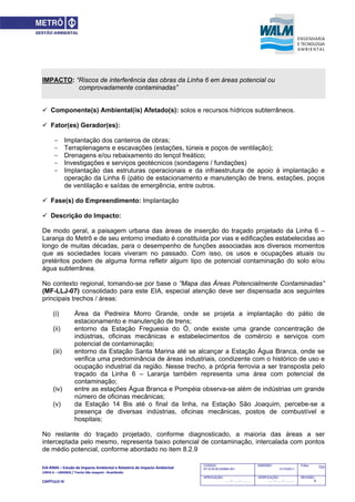 EIA‐RIMA – Estudo de Impacto Ambiental e Relatório de Impacto Ambiental 
LINHA 6 – LARANJA / Trecho São Joaquim ‐ Brasilândia 
 
CAPÍTULO IV 
723CODIGO:
RT-6.00.00.00/8N4-001
EMISSÃO:
31/10/2011
Folha:
APROVAÇÃO:
....... / ....... / ............
VERIFICAÇÃO:
....... / ....... / ............
REVISÃO:
B
IMPACTO: “Riscos de interferência das obras da Linha 6 em áreas potencial ou
comprovadamente contaminadas”
 Componente(s) Ambiental(is) Afetado(s): solos e recursos hídricos subterrâneos.
 Fator(es) Gerador(es):
- Implantação dos canteiros de obras;
- Terraplenagens e escavações (estações, túneis e poços de ventilação);
- Drenagens e/ou rebaixamento do lençol freático;
- Investigações e serviços geotécnicos (sondagens / fundações)
- Implantação das estruturas operacionais e da infraestrutura de apoio à implantação e
operação da Linha 6 (pátio de estacionamento e manutenção de trens, estações, poços
de ventilação e saídas de emergência, entre outros.
 Fase(s) do Empreendimento: Implantação
 Descrição do Impacto:
De modo geral, a paisagem urbana das áreas de inserção do traçado projetado da Linha 6 –
Laranja do Metrô e de seu entorno imediato é constituída por vias e edificações estabelecidas ao
longo de muitas décadas, para o desempenho de funções associadas aos diversos momentos
que as sociedades locais viveram no passado. Com isso, os usos e ocupações atuais ou
pretéritos podem de alguma forma refletir algum tipo de potencial contaminação do solo e/ou
água subterrânea.
No contexto regional, tomando-se por base o “Mapa das Áreas Potencialmente Contaminadas”
(MF-LLJ-07) consolidado para este EIA, especial atenção deve ser dispensada aos seguintes
principais trechos / áreas:
(i) Área da Pedreira Morro Grande, onde se projeta a implantação do pátio de
estacionamento e manutenção de trens;
(ii) entorno da Estação Freguesia do Ó, onde existe uma grande concentração de
indústrias, oficinas mecânicas e estabelecimentos de comércio e serviços com
potencial de contaminação;
(iii) entorno da Estação Santa Marina até se alcançar a Estação Água Branca, onde se
verifica uma predominância de áreas industriais, condizente com o histórico de uso e
ocupação industrial da região. Nesse trecho, a própria ferrovia a ser transposta pelo
traçado da Linha 6 – Laranja também representa uma área com potencial de
contaminação;
(iv) entre as estações Água Branca e Pompéia observa-se além de indústrias um grande
número de oficinas mecânicas;
(v) da Estação 14 Bis até o final da linha, na Estação São Joaquim, percebe-se a
presença de diversas indústrias, oficinas mecânicas, postos de combustível e
hospitais;
No restante do traçado projetado, conforme diagnosticado, a maioria das áreas a ser
interceptada pelo mesmo, representa baixo potencial de contaminação, intercalada com pontos
de médio potencial, conforme abordado no item 8.2.9
 