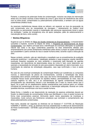 EIA‐RIMA – Estudo de Impacto Ambiental e Relatório de Impacto Ambiental 
LINHA 6 – LARANJA / Trecho São Joaquim ‐ Brasilândia 
 
CAPÍTULO IV 
724CODIGO:
RT-6.00.00.00/8N4-001
EMISSÃO:
31/10/2011
Folha:
APROVAÇÃO:
....... / ....... / ............
VERIFICAÇÃO:
....... / ....... / ............
REVISÃO:
B
Portanto, a presença de potenciais fontes de contaminação, inclusive nas áreas de intervenção
direta e/ou em áreas vizinhas à faixa lindeira da Linha 6, gera riscos de interferência das obras
com os solos locais, contaminados ou potencialmente contaminados, e também com as águas
subterrâneas (freático local).
As possíveis interferências dessas obras se referem, em especial, ao risco de escavação de
solo contaminado e/ou da necessidade de drenagem / rebaixamento do freático local
(temporário ou permanente) visando à implantação das estruturas operacionais (túnel e poços
de ventilação / saídas de emergência) e/ou de apoio (estações, pátio de estacionamento e
manutenção de trens, entre outras).
 Medidas Mitigadoras:
Sugere-se que no âmbito do Plano de Gestão Ambiental do Empreendimento o empreendedor
consolide e implante, durante as etapas de obras, o Programa de Gerenciamento de Áreas
Contaminadas, cujo objetivo principal será a identificação de eventuais alterações na qualidade
natural dos solos e da água subterrânea presentes na área diretamente afetada pelo
empreendimento (em pontos diretamente interferidos pelas obras) e propor as ações pertinentes
que possibilitem o pleno controle do risco à saúde humana antes, durante e após a execução da
obra.
Nesse contexto, portanto, vale ser relembrado e ressaltado que os procedimentos de avaliação
ambiental (preliminar / confirmatória / detalhada) atrelados a esse programa visarão identificar
eventuais impactos causados ao meio ambiente e ocasionado pela liberação de agentes
impactantes, em decorrência de determinadas obras da Linha 6, bem como determinar por
exemplo a necessidade de remoção do solo para posterior disposição em aterro licenciado, ou a
implantação de sistemas de remediação adequados, caso seja confirmado o risco à saúde
humana.
No caso de uma eventual constatação de contaminação freática por substâncias ou compostos
nocivos, a determinação de planos de monitoramento, controle e remediação das áreas
impactadas deve sempre contemplar cada caso (de forma individualizada), sendo atrelada às
condições físicas locais (profundidade do aqüífero freático, permeabilidade do meio, taxa de
carbono orgânico no solo, etc.) e as características do agente contaminante envolvido,
principalmente seu decaimento natural e sua densidade (se é mais ou menos denso que a
água). Só a partir de um detalhamento destas características será possível gerar um modelo
conceitual de contaminação do meio e determinar a intervenção adequada, levando em conta
questões técnicas, econômicas e de risco à saúde humana.
Desta forma, o trabalho a ser desenvolvido de resolução de passivos ambientais deverá ser
focado na determinação de concentrações limites que identifiquem o risco à saúde humana da
forma mais conservadora possível, diminuindo assim riscos associados às incertezas e
imprecisões, muito comuns aos fenômenos complexos que controlam o comportamento das
áreas potencialmente contaminadas.
Para tanto, deverão ser seguidas as diretrizes da Lei Estadual no
13.577/09, da Resolução
CONAMA no
420/09 e, ainda, as diretrizes técnicas estabelecidas no Manual de Gerenciamento
de Áreas Contaminadas – CETESB, cujas principais etapas de gerenciamento são apresentadas
a seguir:
 