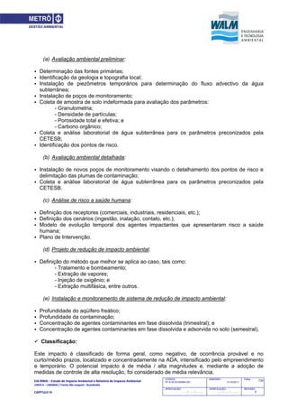 EIA‐RIMA – Estudo de Impacto Ambiental e Relatório de Impacto Ambiental 
LINHA 6 – LARANJA / Trecho São Joaquim ‐ Brasilândia 
 
CAPÍTULO IV 
725CODIGO:
RT-6.00.00.00/8N4-001
EMISSÃO:
31/10/2011
Folha:
APROVAÇÃO:
....... / ....... / ............
VERIFICAÇÃO:
....... / ....... / ............
REVISÃO:
B
(a) Avaliação ambiental preliminar:
 Determinação das fontes primárias;
 Identificação da geologia e topografia local;
 Instalação de piezômetros temporários para determinação do fluxo advectivo da água
subterrânea;
 Instalação de poços de monitoramento;
 Coleta de amostra de solo indeformada para avaliação dos parâmetros:
- Granulometria;
- Densidade de partículas;
- Porosidade total e efetiva; e
- Carbono orgânico;
 Coleta e análise laboratorial de água subterrânea para os parâmetros preconizados pela
CETESB;
 Identificação dos pontos de risco.
(b) Avaliação ambiental detalhada:
 Instalação de novos poços de monitoramento visando o detalhamento dos pontos de risco e
delimitação das plumas de contaminação;
 Coleta e análise laboratorial de água subterrânea para os parâmetros preconizados pela
CETESB.
(c) Análise de risco a saúde humana:
 Definição dos receptores (comerciais, industriais, residenciais, etc.);
 Definição dos cenários (ingestão, inalação, contato, etc.);
 Modelo de evolução temporal dos agentes impactantes que apresentaram risco a saúde
humana;
 Plano de Intervenção.
(d) Projeto de redução de impacto ambiental:
 Definição do método que melhor se aplica ao caso, tais como:
- Tratamento e bombeamento;
- Extração de vapores;
- Injeção de oxigênio; e
- Extração multifásica, entre outros.
(e) Instalação e monitoramento de sistema de redução de impacto ambiental:
 Profundidade do aqüífero freático;
 Profundidade da contaminação;
 Concentração de agentes contaminantes em fase dissolvida (trimestral); e
 Concentração de agentes contaminantes em fase dissolvida e adsorvida no solo (semestral).
 Classificação:
Este impacto é classificado de forma geral, como negativo, de ocorrência provável e no
curto/médio prazos, localizado e concentradamente na ADA, intensificado pelo empreendimento
e temporário. O potencial impacto é de média / alta magnitudes e, mediante a adoção de
medidas de controle de alta resolução, foi considerado de média relevância.
 