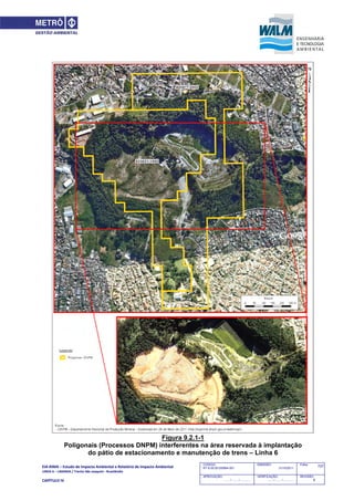 EIA‐RIMA – Estudo de Impacto Ambiental e Relatório de Impacto Ambiental 
LINHA 6 – LARANJA / Trecho São Joaquim ‐ Brasilândia 
 
CAPÍTULO IV 
727CODIGO:
RT-6.00.00.00/8N4-001
EMISSÃO:
31/10/2011
Folha:
APROVAÇÃO:
....... / ....... / ............
VERIFICAÇÃO:
....... / ....... / ............
REVISÃO:
B
Figura 9.2.1-1
Poligonais (Processos DNPM) interferentes na área reservada à implantação
do pátio de estacionamento e manutenção de trens – Linha 6
 