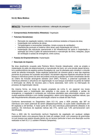 EIA‐RIMA – Estudo de Impacto Ambiental e Relatório de Impacto Ambiental 
LINHA 6 – LARANJA / Trecho São Joaquim ‐ Brasilândia 
 
CAPÍTULO IV 
730CODIGO:
RT-6.00.00.00/8N4-001
EMISSÃO:
31/10/2011
Folha:
APROVAÇÃO:
....... / ....... / ............
VERIFICAÇÃO:
....... / ....... / ............
REVISÃO:
B
9.2.2) Meio Biótico
IMPACTO: “Supressão de indivíduos arbóreos – alteração da paisagem”
 Componente(s) Ambiental(is) Afetado(s): Vegetação
 Fator(es) Gerador(es):
- Remoção da vegetação rasteira, indivíduos arbóreos isolados e limpeza da área;
- Implantação dos canteiros de obras;
- Terraplenagens e escavações (estações, túneis e poços de ventilação);
- Interferências pontuais no sistema viário atual, para implantação da Linha 6;
- Implantação das estruturas operacionais e da infraestrutura de apoio à implantação e
operação da Linha 6 (pátio de estacionamento e manutenção de trens, estações, poços
de ventilação e saídas de emergência, entre outros).
 Fase(s) do Empreendimento: Implantação
 Descrição do Impacto:
Na área atualmente ocupada pela Pedreira Morro Grande (desativada), onde se projeta a
implantação do pátio de estacionamento e manutenção de trens, em uma porção desse terreno,
há a predominância da espécie exótica Eucalyptus sp, que foi plantada para constituir o cinturão
verde da referida mineração. Estas espécies pertencem de maneira geral a sere das espécies
pioneiras do processo de sucessão secundária. Há também algumas espécies arbustivas de sub
bosque e indivíduos jovens da sere secundária inicial de sucessão que foram amostradas devido
ao critério de inclusão abrangente adotado (3cm DAP). Portanto, a potencial supressão de
indivíduos arbóreos e arbustivos em regeneração no sub bosque acarretará na perda de habitat
e diminuição da oferta de recursos para a fauna associada, bem como na interrupção do
processo de regeneração natural.
Da mesma forma, ao longo do traçado projetado da Linha 6, em especial nos locais
determinados para a implantação das estações e dos poços de ventilação e saídas de
emergência, a vegetação é composta por indivíduos plantados para arborização urbana, com
muitas espécies exóticas e com caráter paisagístico, assim como algumas espécies nativas, que
são frequentemente utilizadas para arborização urbana na cidade de São Paulo.
Conforme demonstrado no Diagnóstico (item 8.3.1.4), para a ADA prevista, são 387 os
indivíduos com maior potencial de serem afetados/suprimidos, os quais estão classificados em
64 espécies e 28 famílias. A maior parte (67,2%) dos indivíduos potencialmente afetados é de
exóticos. Os indivíduos de espécies nativas são 31%, sendo que 1,8% permaneceram sem
identificação.
Para a ADA não foi reconhecido nenhum fragmento de vegetação em qualquer estágio
sucessional (salvo uma pequena faixa de mata em estágio inicial, com presença de gramíneas
no sub bosque que estava situada dentro de um terreno particular e teve uma descrição sucinta
realizada no item 8.3.1.3, subitem Primeira Campanha).
 
