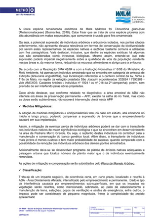 EIA‐RIMA – Estudo de Impacto Ambiental e Relatório de Impacto Ambiental 
LINHA 6 – LARANJA / Trecho São Joaquim ‐ Brasilândia 
 
CAPÍTULO IV 
731CODIGO:
RT-6.00.00.00/8N4-001
EMISSÃO:
31/10/2011
Folha:
APROVAÇÃO:
....... / ....... / ............
VERIFICAÇÃO:
....... / ....... / ............
REVISÃO:
B
A única espécie considerada endêmica de Mata Atlântica foi Tibouchina granulosa
(Melastomataceae) (Guimarães, 2010). Cabe frisar que se trata de uma espécie pioneira com
alta abundância em matas secundárias, que comumente é usada para fins ornamentais
Ou seja, a potencial supressão de indivíduos arbóreos e arbustivos isolados, nos pontos citados
anteriormente, não apresenta elevada relevância em termos de conservação da biodiversidade
por serem estes representantes de espécies nativas e exóticas bastante comuns e utilizadas
com fins paisagísticos. Vale destacar, inclusive, que dentre as espécies exóticas há algumas
que são consideradas como invasoras biológicas. Mesmo assim, entende-se que esta
supressão poderá impactar negativamente sobre a qualidade de vida da população residente
nessas áreas e, da mesma forma, reduzindo os recursos alimentares e abrigo para a avifauna.
De acordo com a Resolução SMA 48/04 e com a Instrução Normativa n° 6/08 do Ministério do
Meio Ambiente, há apenas um indivíduo amostrado que se encontra em categoria de ameaça de
extinção (Araucaria angustifólia), cuja localização referencial é o canteiro central da Av. Vinte e
Três de Maio, na região da estação projetada São Joaquim (coordenadas 332624 / 7393288 -
vide ANEXOS: Cadastro Arbóreo / indivíduo nº 1924 / ou nº 016 da 2ª campanha); porém, sem
previsão de ser interferido pelas obras projetadas.
Cabe ainda destacar, que conforme relatado no diagnóstico, a área amostral da ADA não
interfere em áreas de preservação permanente – APP, exceto na calha do rio Tietê, mas como
as obras serão subterrâneas, não ocorrerá intervenção direta nesta APP
 Medidas Mitigadoras:
A adoção de medidas mitigadoras e compensatórias terá, no caso em estudo, alta eficiência no
médio e longo prazo, podendo compensar a supressão de árvores que o empreendimento
causará em sua implantação.
Assim, a mitigação de eventual perda de indivíduos arbóreos poderá se dar com o transplante
dos indivíduos nativos de maior significância ecológica e que se encontram em desenvolvimento
na área da Pedreira Morro Grande. Ou seja, o replantio destes indivíduos irá contribuir para a
manutenção e conservação do banco genético local. Além disso, o transplante de indivíduos
mais jovens é menos custoso e tem maior probabilidade de sucesso, quando comparada com a
possibilidade da remoção dos indivíduos arbóreos dos demais pontos amostrados.
Adicionalmente deve-se se desenvolver programa de plantio de árvores nativas adequadas a
paisagem urbana que totalize número de plantio maior que o de indivíduos eventualmente
removidos.
As ações de mitigação e compensação serão subsidiadas pelo Plano de Manejo Arbóreo.
 Classificação:
Trata-se de um impacto negativo, de ocorrência certa, em curto prazo, localizado e restrito à
ADA - Área Diretamente Afetada; intensificado pelo empreendimento e permanente. Dado o tipo
de interferência causada por empreendimentos sub-superficiais, em que os impactos na
vegetação serão restritos, como mencionado, sobretudo, ao pátio de estacionamento e
manutenção de trens, estações, poços de ventilação e saídas de emergência, entre outros, o
impacto pode ser considerado de pequena magnitude, frente à complexidade do projeto
apresentado
 