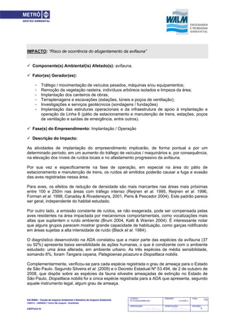 EIA‐RIMA – Estudo de Impacto Ambiental e Relatório de Impacto Ambiental 
LINHA 6 – LARANJA / Trecho São Joaquim ‐ Brasilândia 
 
CAPÍTULO IV 
732CODIGO:
RT-6.00.00.00/8N4-001
EMISSÃO:
31/10/2011
Folha:
APROVAÇÃO:
....... / ....... / ............
VERIFICAÇÃO:
....... / ....... / ............
REVISÃO:
B
IMPACTO: “Risco de ocorrência do afugentamento da avifauna”
 Componente(s) Ambiental(is) Afetado(s): avifauna.
 Fator(es) Gerador(es):
- Tráfego / movimentação de veículos pesados, máquinas e/ou equipamentos;
- Remoção da vegetação rasteira, indivíduos arbóreos isolados e limpeza da área;
- Implantação dos canteiros de obras;
- Terraplenagens e escavações (estações, túneis e poços de ventilação);
- Investigações e serviços geotécnicos (sondagens / fundações)
- Implantação das estruturas operacionais e da infraestrutura de apoio à implantação e
operação da Linha 6 (pátio de estacionamento e manutenção de trens, estações, poços
de ventilação e saídas de emergência, entre outros).
 Fase(s) do Empreendimento: Implantação / Operação
 Descrição do Impacto:
As atividades de implantação do empreendimento implicarão, de forma pontual e por um
determinado período, em um aumento do tráfego de veículos / maquinários e, por consequência,
na elevação dos níveis de ruídos locais e no afastamento progressivo da avifauna.
Por sua vez e especificamente na fase de operação, em especial na área do pátio de
estacionamento e manutenção de trens, os ruídos ali emitidos poderão causar a fuga e evasão
das aves registradas nessa área.
Para aves, os efeitos de redução de densidade são mais marcantes nas áreas mais próximas
entre 100 e 250m nas áreas com tráfego intenso (Reijnen et al. 1995, Reijnen et al. 1996,
Forman et al. 1998, Canaday & Rivadeneyra, 2001, Peris & Pescador 2004). Este padrão parece
ser geral, independente do habitat estudado.
Por outro lado, a emissão constante de ruídos, se não exagerada, pode ser compensada pelas
aves residentes na área impactada por mecanismos comportamentais, como vocalizações mais
altas que suplantem o ruído ambiente (Brum 2004, Katti & Warren 2004). É interessante notar
que alguns grupos parecem mostrar grande capacidade de habituação, como garças nidificando
em áreas sujeitas a alta intensidade de ruído (Black et al. 1984).
O diagnóstico desenvolvido na ADA constatou que a maior parte das espécies da avifauna (37
ou 92%) apresenta baixa sensibilidade às ações humanas, o que é condizente com o ambiente
estudado: uma área alterada, em ambiente urbano. As três espécies de média sensibilidade,
somando 8%, foram Tangara cayana, Patagioenas picazuro e Diopsittaca nobilis.
Complementarmente, verificou-se para cada espécie registrada o grau de ameaça para o Estado
de São Paulo. Segundo Silveira et al. (2009) e o Decreto Estadual Nº 53.494, de 2 de outubro de
2008, que dispõe sobre as espécies da fauna silvestre ameaçadas de extinção no Estado de
São Paulo, Diopsittaca nobilis foi a única espécie registrada para a ADA que apresenta, segundo
aquele instrumento legal, algum grau de ameaça.
 