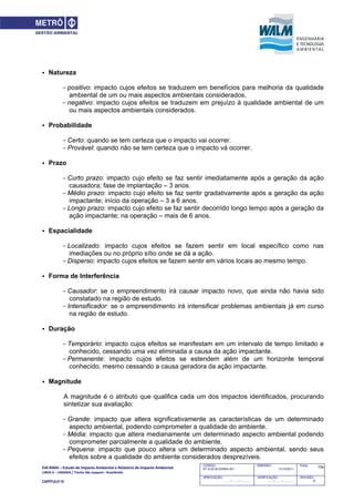 EIA‐RIMA – Estudo de Impacto Ambiental e Relatório de Impacto Ambiental 
LINHA 6 – LARANJA / Trecho São Joaquim ‐ Brasilândia 
 
CAPÍTULO IV 
706CODIGO:
RT-6.00.00.00/8N4-001
EMISSÃO:
31/10/2011
Folha:
APROVAÇÃO:
....... / ....... / ............
VERIFICAÇÃO:
....... / ....... / ............
REVISÃO:
B
 Natureza
- positivo: impacto cujos efeitos se traduzem em benefícios para melhoria da qualidade
ambiental de um ou mais aspectos ambientais considerados.
- negativo: impacto cujos efeitos se traduzem em prejuízo à qualidade ambiental de um
ou mais aspectos ambientais considerados.
 Probabilidade
- Certo: quando se tem certeza que o impacto vai ocorrer.
- Provável: quando não se tem certeza que o impacto vá ocorrer.
 Prazo
- Curto prazo: impacto cujo efeito se faz sentir imediatamente após a geração da ação
causadora; fase de implantação – 3 anos.
- Médio prazo: impacto cujo efeito se faz sentir gradativamente após a geração da ação
impactante; início da operação – 3 a 6 anos.
- Longo prazo: impacto cujo efeito se faz sentir decorrido longo tempo após a geração da
ação impactante; na operação – mais de 6 anos.
 Espacialidade
- Localizado: impacto cujos efeitos se fazem sentir em local específico como nas
imediações ou no próprio sítio onde se dá a ação.
- Disperso: impacto cujos efeitos se fazem sentir em vários locais ao mesmo tempo.
 Forma de Interferência
- Causador: se o empreendimento irá causar impacto novo, que ainda não havia sido
constatado na região de estudo.
- Intensificador: se o empreendimento irá intensificar problemas ambientais já em curso
na região de estudo.
 Duração
- Temporário: impacto cujos efeitos se manifestam em um intervalo de tempo limitado e
conhecido, cessando uma vez eliminada a causa da ação impactante.
- Permanente: impacto cujos efeitos se estendem além de um horizonte temporal
conhecido, mesmo cessando a causa geradora da ação impactante.
 Magnitude
A magnitude é o atributo que qualifica cada um dos impactos identificados, procurando
sintetizar sua avaliação:
- Grande: impacto que altera significativamente as características de um determinado
aspecto ambiental, podendo comprometer a qualidade do ambiente.
- Média: impacto que altera medianamente um determinado aspecto ambiental podendo
comprometer parcialmente a qualidade do ambiente.
- Pequena: impacto que pouco altera um determinado aspecto ambiental, sendo seus
efeitos sobre a qualidade do ambiente considerados desprezíveis.
 